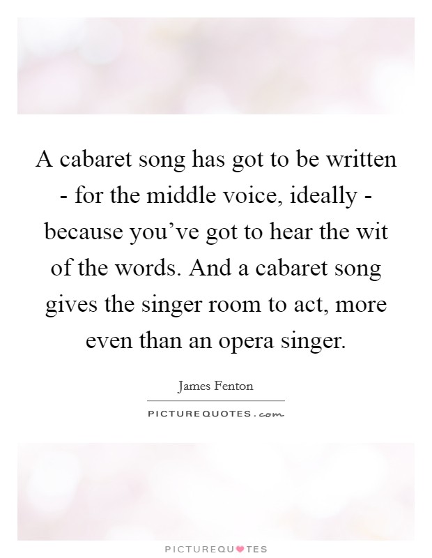A cabaret song has got to be written - for the middle voice, ideally - because you've got to hear the wit of the words. And a cabaret song gives the singer room to act, more even than an opera singer Picture Quote #1