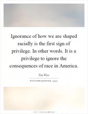 Ignorance of how we are shaped racially is the first sign of privilege. In other words. It is a privilege to ignore the consequences of race in America Picture Quote #1