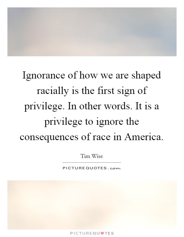 Ignorance of how we are shaped racially is the first sign of privilege. In other words. It is a privilege to ignore the consequences of race in America Picture Quote #1