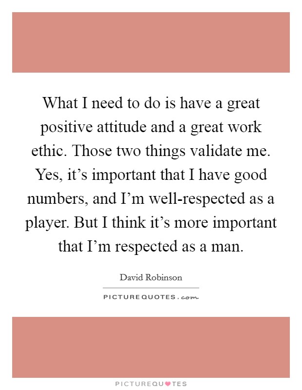 What I need to do is have a great positive attitude and a great work ethic. Those two things validate me. Yes, it's important that I have good numbers, and I'm well-respected as a player. But I think it's more important that I'm respected as a man Picture Quote #1