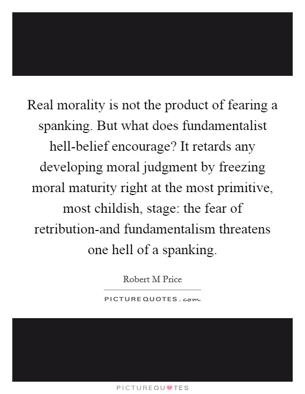 Real morality is not the product of fearing a spanking. But what does fundamentalist hell-belief encourage? It retards any developing moral judgment by freezing moral maturity right at the most primitive, most childish, stage: the fear of retribution-and fundamentalism threatens one hell of a spanking Picture Quote #1