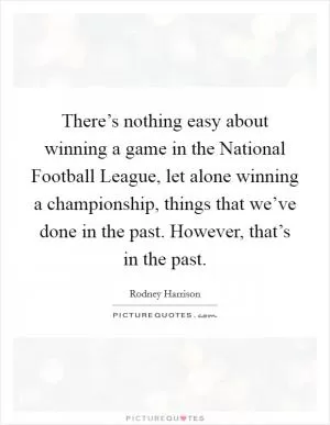There’s nothing easy about winning a game in the National Football League, let alone winning a championship, things that we’ve done in the past. However, that’s in the past Picture Quote #1