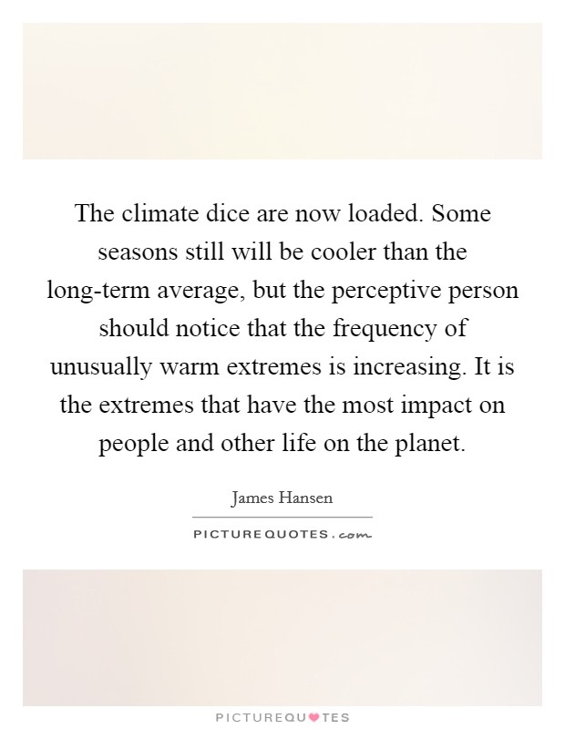 The climate dice are now loaded. Some seasons still will be cooler than the long-term average, but the perceptive person should notice that the frequency of unusually warm extremes is increasing. It is the extremes that have the most impact on people and other life on the planet Picture Quote #1