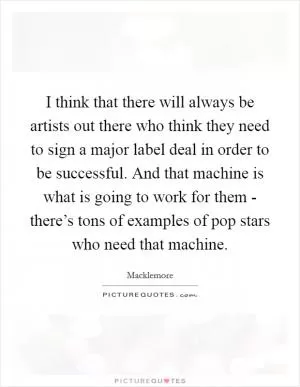 I think that there will always be artists out there who think they need to sign a major label deal in order to be successful. And that machine is what is going to work for them - there’s tons of examples of pop stars who need that machine Picture Quote #1