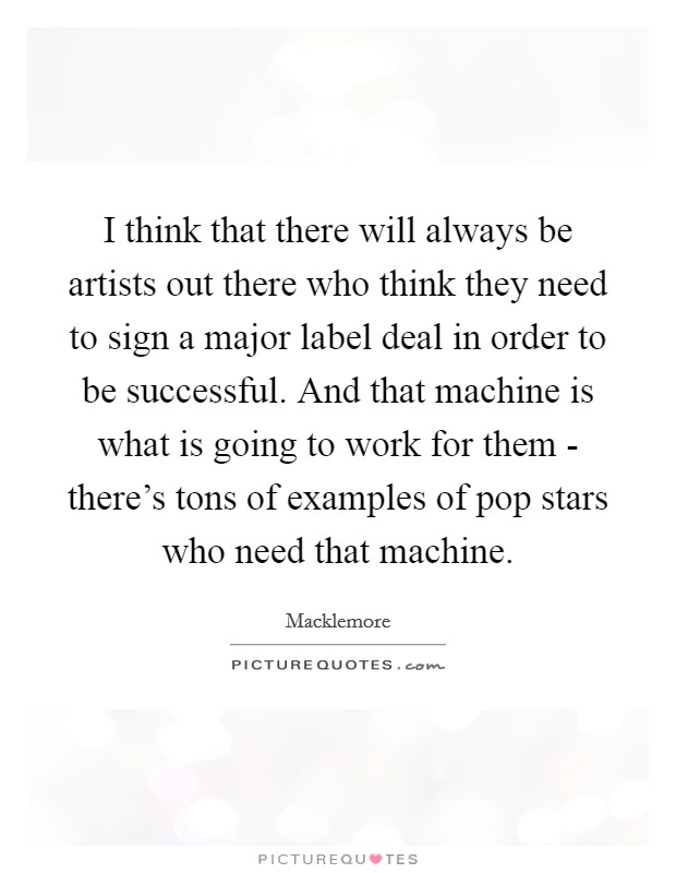 I think that there will always be artists out there who think they need to sign a major label deal in order to be successful. And that machine is what is going to work for them - there's tons of examples of pop stars who need that machine Picture Quote #1