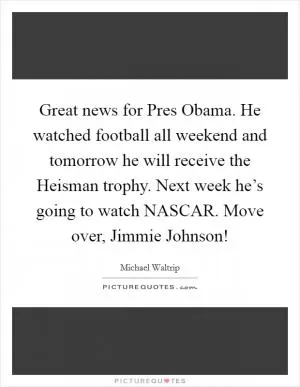 Great news for Pres Obama. He watched football all weekend and tomorrow he will receive the Heisman trophy. Next week he’s going to watch NASCAR. Move over, Jimmie Johnson! Picture Quote #1