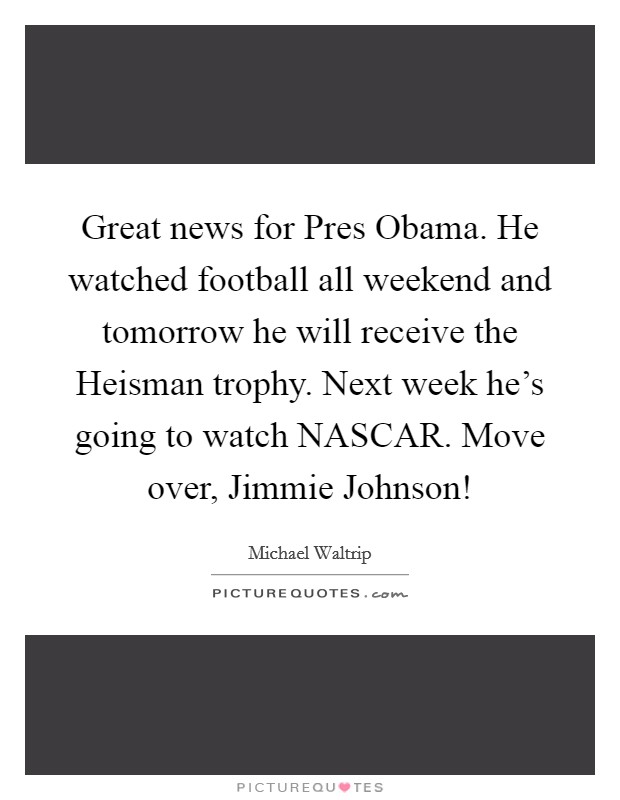 Great news for Pres Obama. He watched football all weekend and tomorrow he will receive the Heisman trophy. Next week he's going to watch NASCAR. Move over, Jimmie Johnson! Picture Quote #1