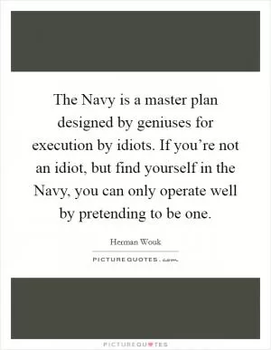 The Navy is a master plan designed by geniuses for execution by idiots. If you’re not an idiot, but find yourself in the Navy, you can only operate well by pretending to be one Picture Quote #1