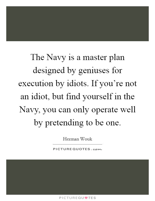 The Navy is a master plan designed by geniuses for execution by idiots. If you're not an idiot, but find yourself in the Navy, you can only operate well by pretending to be one Picture Quote #1