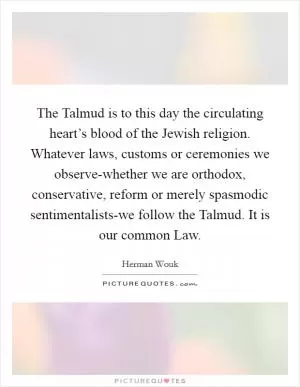 The Talmud is to this day the circulating heart’s blood of the Jewish religion. Whatever laws, customs or ceremonies we observe-whether we are orthodox, conservative, reform or merely spasmodic sentimentalists-we follow the Talmud. It is our common Law Picture Quote #1
