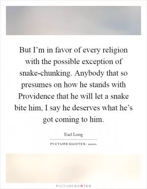 But I’m in favor of every religion with the possible exception of snake-chunking. Anybody that so presumes on how he stands with Providence that he will let a snake bite him, I say he deserves what he’s got coming to him Picture Quote #1