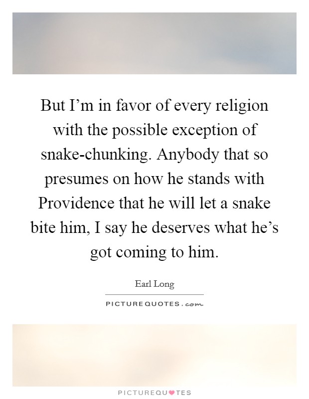 But I'm in favor of every religion with the possible exception of snake-chunking. Anybody that so presumes on how he stands with Providence that he will let a snake bite him, I say he deserves what he's got coming to him Picture Quote #1