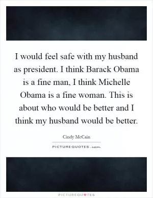 I would feel safe with my husband as president. I think Barack Obama is a fine man, I think Michelle Obama is a fine woman. This is about who would be better and I think my husband would be better Picture Quote #1