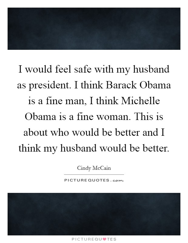 I would feel safe with my husband as president. I think Barack Obama is a fine man, I think Michelle Obama is a fine woman. This is about who would be better and I think my husband would be better Picture Quote #1