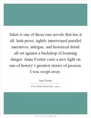 Juliet is one of those rare novels that has it all: lush prose, tightly intertwined parallel narratives, intrigue, and historical detail all set against a backdrop of looming danger. Anne Fortier casts a new light on one of history’s greatest stories of passion. I was swept away Picture Quote #1