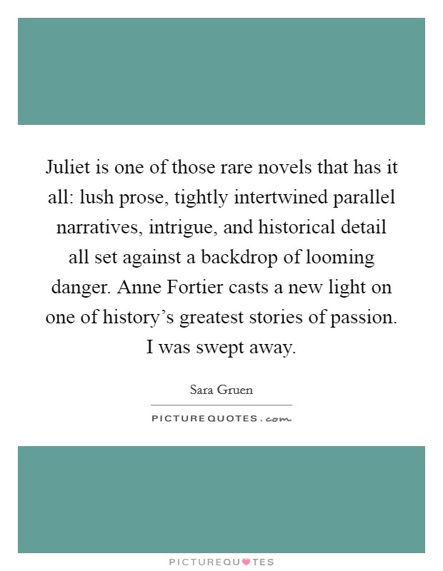 Juliet is one of those rare novels that has it all: lush prose, tightly intertwined parallel narratives, intrigue, and historical detail all set against a backdrop of looming danger. Anne Fortier casts a new light on one of history's greatest stories of passion. I was swept away Picture Quote #1