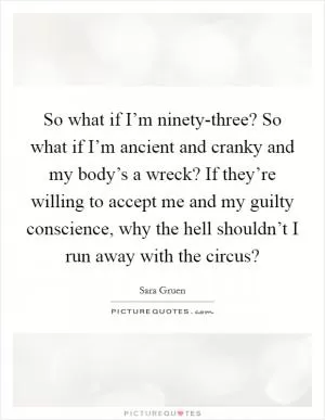 So what if I’m ninety-three? So what if I’m ancient and cranky and my body’s a wreck? If they’re willing to accept me and my guilty conscience, why the hell shouldn’t I run away with the circus? Picture Quote #1