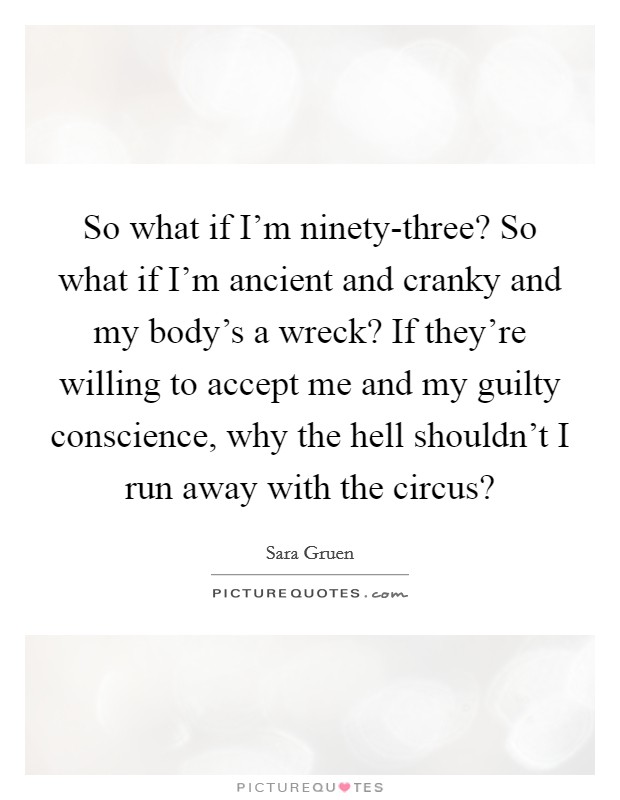 So what if I'm ninety-three? So what if I'm ancient and cranky and my body's a wreck? If they're willing to accept me and my guilty conscience, why the hell shouldn't I run away with the circus? Picture Quote #1