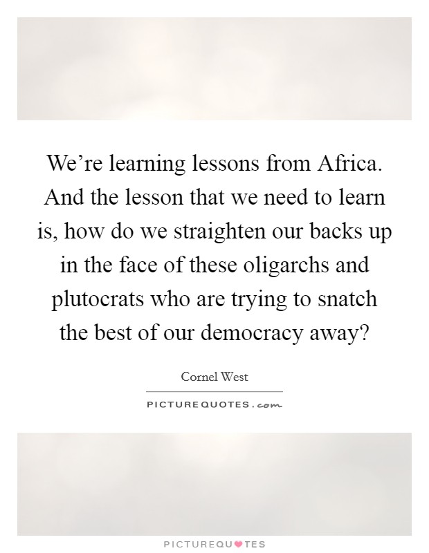 We're learning lessons from Africa. And the lesson that we need to learn is, how do we straighten our backs up in the face of these oligarchs and plutocrats who are trying to snatch the best of our democracy away? Picture Quote #1