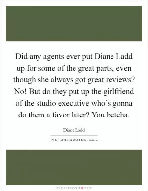 Did any agents ever put Diane Ladd up for some of the great parts, even though she always got great reviews? No! But do they put up the girlfriend of the studio executive who’s gonna do them a favor later? You betcha Picture Quote #1