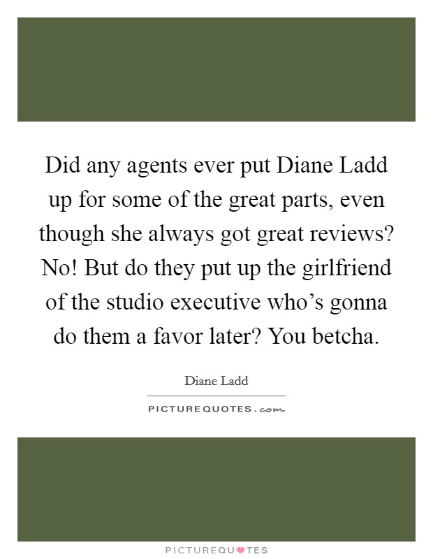 Did any agents ever put Diane Ladd up for some of the great parts, even though she always got great reviews? No! But do they put up the girlfriend of the studio executive who's gonna do them a favor later? You betcha Picture Quote #1