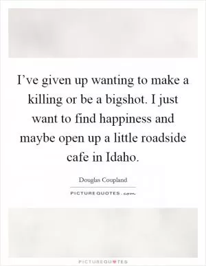I’ve given up wanting to make a killing or be a bigshot. I just want to find happiness and maybe open up a little roadside cafe in Idaho Picture Quote #1