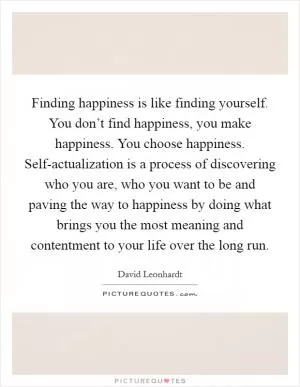Finding happiness is like finding yourself. You don’t find happiness, you make happiness. You choose happiness. Self-actualization is a process of discovering who you are, who you want to be and paving the way to happiness by doing what brings you the most meaning and contentment to your life over the long run Picture Quote #1