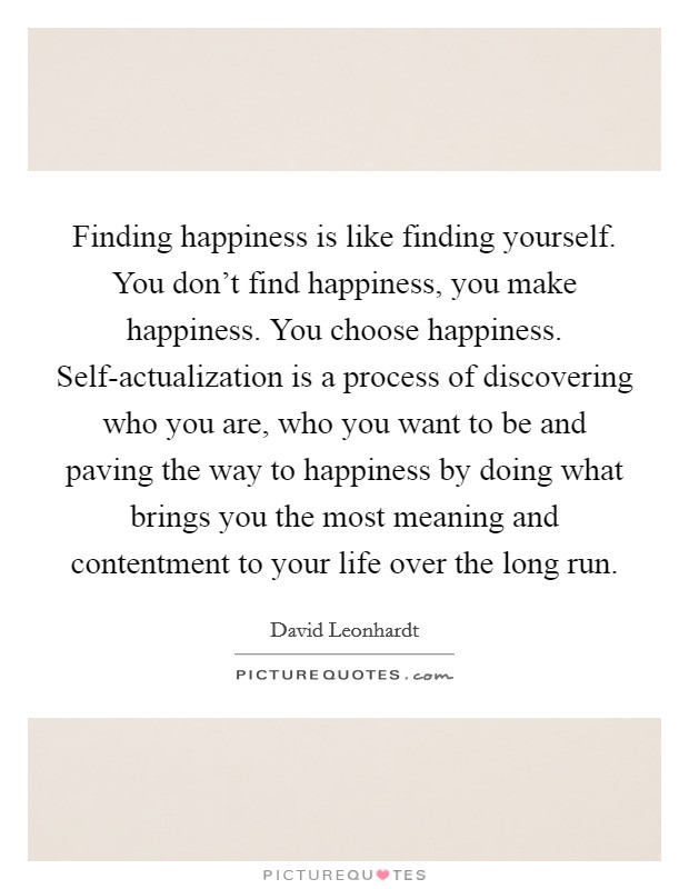 Finding happiness is like finding yourself. You don't find happiness, you make happiness. You choose happiness. Self-actualization is a process of discovering who you are, who you want to be and paving the way to happiness by doing what brings you the most meaning and contentment to your life over the long run Picture Quote #1