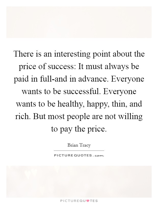 There is an interesting point about the price of success: It must always be paid in full-and in advance. Everyone wants to be successful. Everyone wants to be healthy, happy, thin, and rich. But most people are not willing to pay the price Picture Quote #1