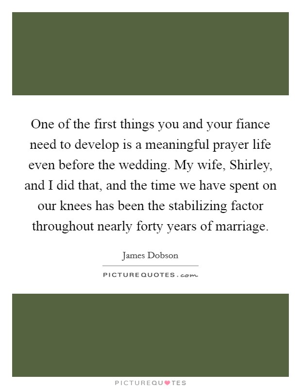 One of the first things you and your fiance need to develop is a meaningful prayer life even before the wedding. My wife, Shirley, and I did that, and the time we have spent on our knees has been the stabilizing factor throughout nearly forty years of marriage Picture Quote #1