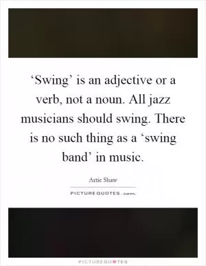 ‘Swing’ is an adjective or a verb, not a noun. All jazz musicians should swing. There is no such thing as a ‘swing band’ in music Picture Quote #1