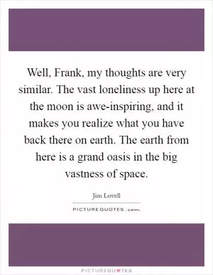Well, Frank, my thoughts are very similar. The vast loneliness up here at the moon is awe-inspiring, and it makes you realize what you have back there on earth. The earth from here is a grand oasis in the big vastness of space Picture Quote #1