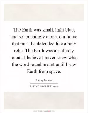 The Earth was small, light blue, and so touchingly alone, our home that must be defended like a holy relic. The Earth was absolutely round. I believe I never knew what the word round meant until I saw Earth from space Picture Quote #1