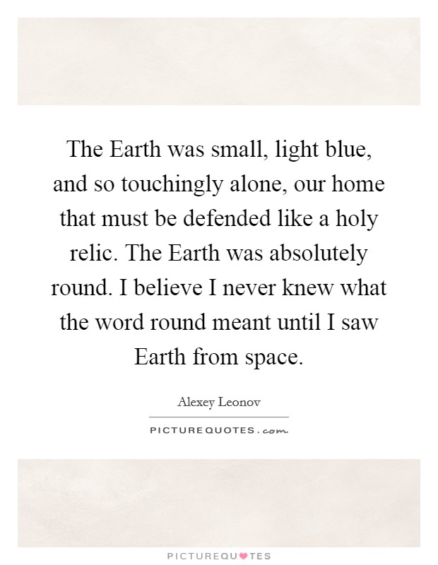 The Earth was small, light blue, and so touchingly alone, our home that must be defended like a holy relic. The Earth was absolutely round. I believe I never knew what the word round meant until I saw Earth from space Picture Quote #1