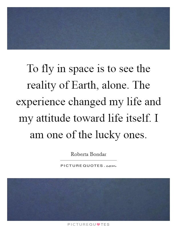 To fly in space is to see the reality of Earth, alone. The experience changed my life and my attitude toward life itself. I am one of the lucky ones Picture Quote #1