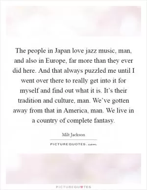 The people in Japan love jazz music, man, and also in Europe, far more than they ever did here. And that always puzzled me until I went over there to really get into it for myself and find out what it is. It’s their tradition and culture, man. We’ve gotten away from that in America, man. We live in a country of complete fantasy Picture Quote #1