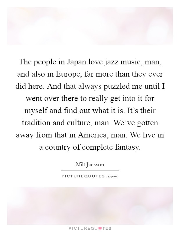 The people in Japan love jazz music, man, and also in Europe, far more than they ever did here. And that always puzzled me until I went over there to really get into it for myself and find out what it is. It's their tradition and culture, man. We've gotten away from that in America, man. We live in a country of complete fantasy Picture Quote #1