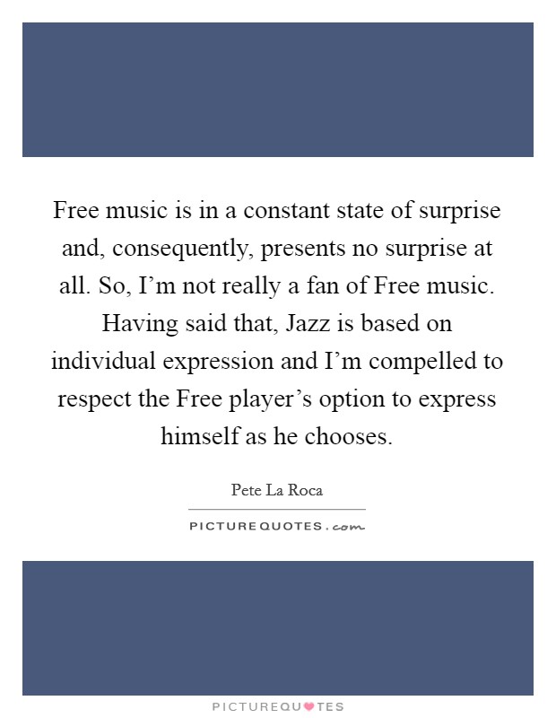 Free music is in a constant state of surprise and, consequently, presents no surprise at all. So, I'm not really a fan of Free music. Having said that, Jazz is based on individual expression and I'm compelled to respect the Free player's option to express himself as he chooses Picture Quote #1