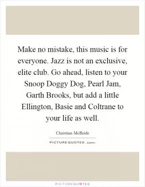 Make no mistake, this music is for everyone. Jazz is not an exclusive, elite club. Go ahead, listen to your Snoop Doggy Dog, Pearl Jam, Garth Brooks, but add a little Ellington, Basie and Coltrane to your life as well Picture Quote #1