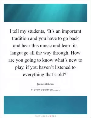 I tell my students, ‘It’s an important tradition and you have to go back and hear this music and learn its language all the way through. How are you going to know what’s new to play, if you haven’t listened to everything that’s old?’ Picture Quote #1