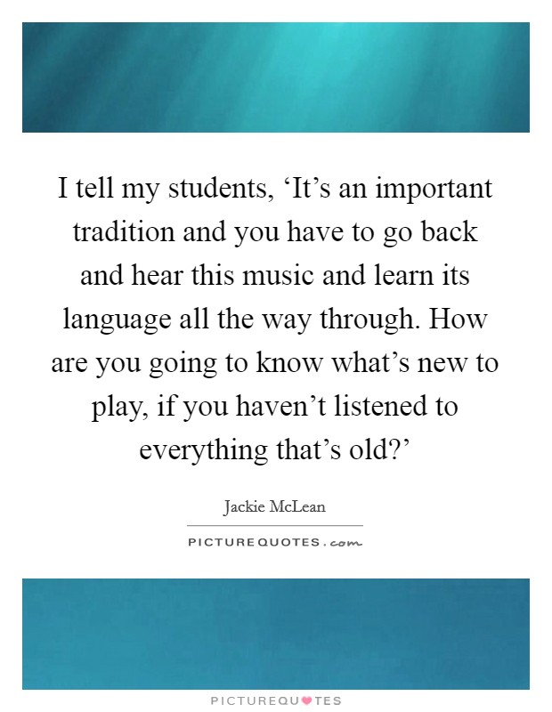 I tell my students, ‘It's an important tradition and you have to go back and hear this music and learn its language all the way through. How are you going to know what's new to play, if you haven't listened to everything that's old?' Picture Quote #1