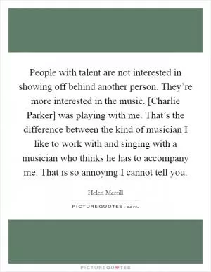 People with talent are not interested in showing off behind another person. They’re more interested in the music. [Charlie Parker] was playing with me. That’s the difference between the kind of musician I like to work with and singing with a musician who thinks he has to accompany me. That is so annoying I cannot tell you Picture Quote #1