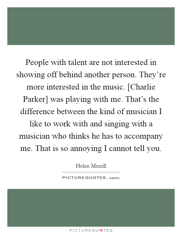 People with talent are not interested in showing off behind another person. They're more interested in the music. [Charlie Parker] was playing with me. That's the difference between the kind of musician I like to work with and singing with a musician who thinks he has to accompany me. That is so annoying I cannot tell you Picture Quote #1