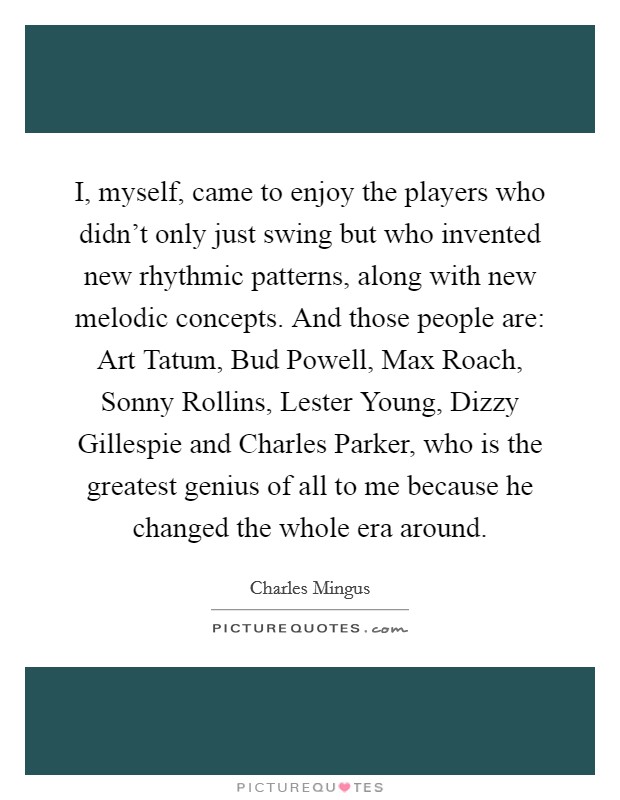 I, myself, came to enjoy the players who didn't only just swing but who invented new rhythmic patterns, along with new melodic concepts. And those people are: Art Tatum, Bud Powell, Max Roach, Sonny Rollins, Lester Young, Dizzy Gillespie and Charles Parker, who is the greatest genius of all to me because he changed the whole era around Picture Quote #1
