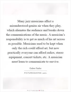Many jazz musicians affect a misunderstood-genius air when they play, which alienates the audience and breaks down the communications of the music. A musician’s responsibility is to get as much of his art across as possible. Musicians used to be kept when only the rich could afford art, but now practically everyone can afford radios, stereo equipment, concert tickets, etc. A musician must learn to communicate to survive Picture Quote #1