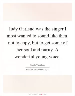 Judy Garland was the singer I most wanted to sound like then, not to copy, but to get some of her soul and purity. A wonderful young voice Picture Quote #1
