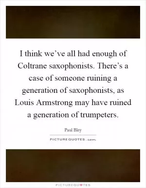 I think we’ve all had enough of Coltrane saxophonists. There’s a case of someone ruining a generation of saxophonists, as Louis Armstrong may have ruined a generation of trumpeters Picture Quote #1