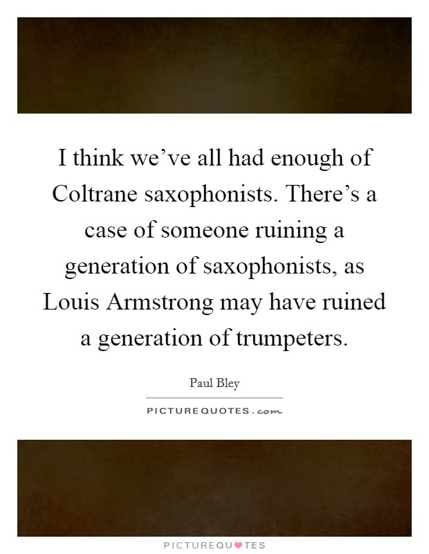 I think we've all had enough of Coltrane saxophonists. There's a case of someone ruining a generation of saxophonists, as Louis Armstrong may have ruined a generation of trumpeters Picture Quote #1