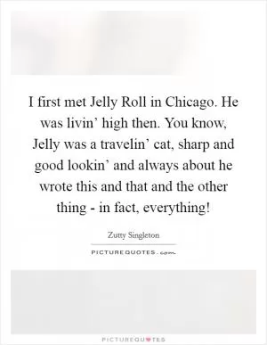 I first met Jelly Roll in Chicago. He was livin’ high then. You know, Jelly was a travelin’ cat, sharp and good lookin’ and always about he wrote this and that and the other thing - in fact, everything! Picture Quote #1