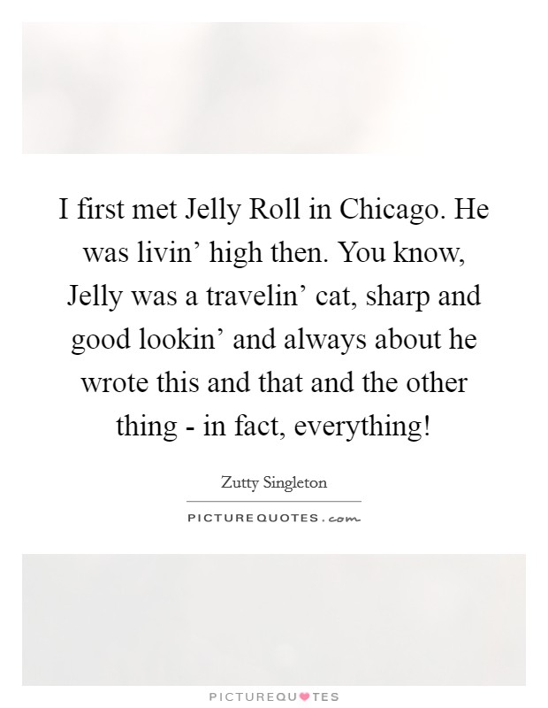 I first met Jelly Roll in Chicago. He was livin' high then. You know, Jelly was a travelin' cat, sharp and good lookin' and always about he wrote this and that and the other thing - in fact, everything! Picture Quote #1